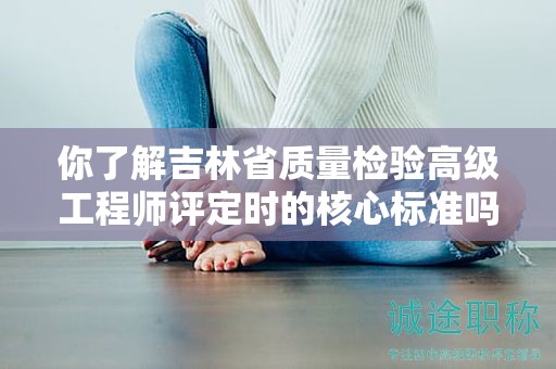 你了解吉林省质量检验高级工程师评定时的核心标准吗？