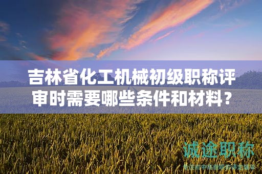 吉林省化工机械初级职称评审时需要哪些条件和材料？