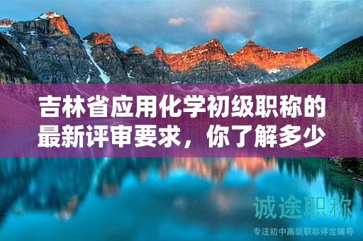 吉林省应用化学初级职称的最新评审要求，你了解多少？