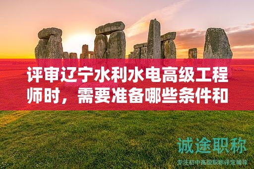 评审辽宁水利水电高级工程师时，需要准备哪些条件和材料？