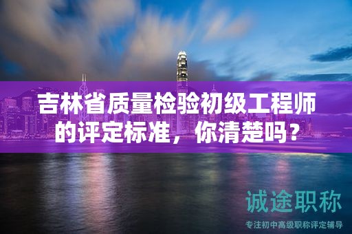 吉林省质量检验初级工程师的评定标准，你清楚吗？
