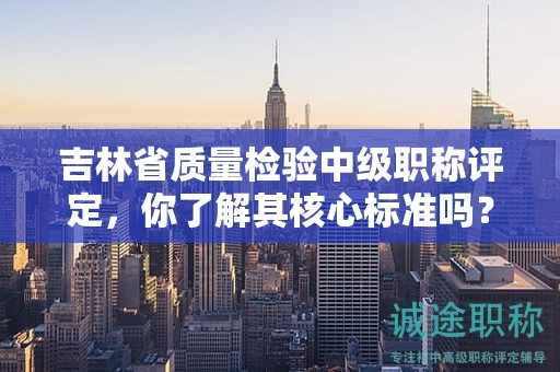 吉林省质量检验中级职称评定，你了解其核心标准吗？