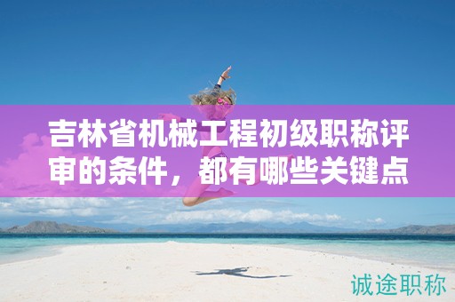 吉林省机械工程初级职称评审的条件，都有哪些关键点？