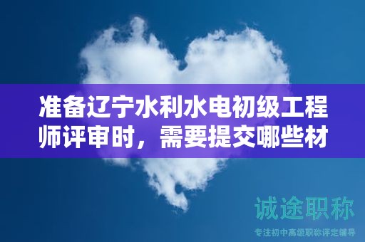 准备辽宁水利水电初级工程师评审时，需要提交哪些材料？