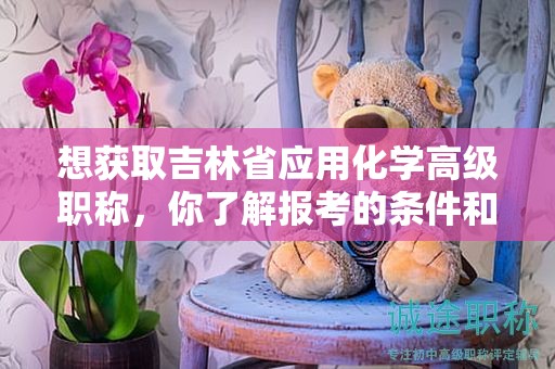 想获取吉林省应用化学高级职称，你了解报考的条件和要求吗？