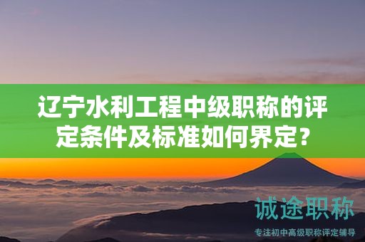 辽宁水利工程中级职称的评定条件及标准如何界定？