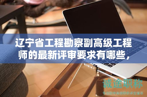 辽宁省工程勘察副高级工程师的最新评审要求有哪些，怎样才能完全满足？