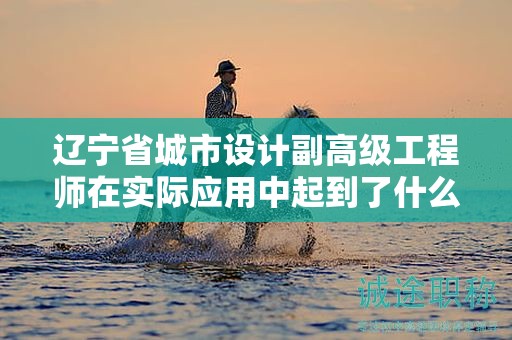 辽宁省城市设计副高级工程师在实际应用中起到了什么关键作用？