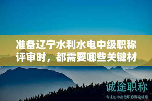准备辽宁水利水电中级职称评审时，都需要哪些关键材料？