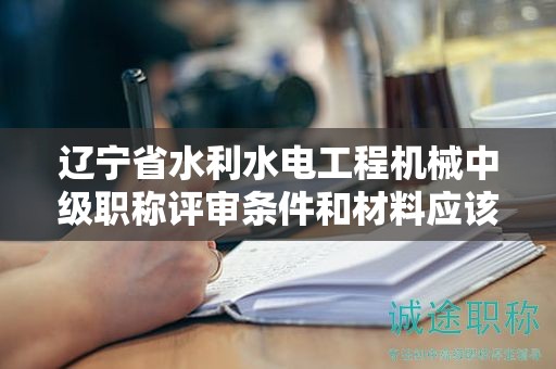 辽宁省水利水电工程机械中级职称评审条件和材料应该如何完善，增加成功率？