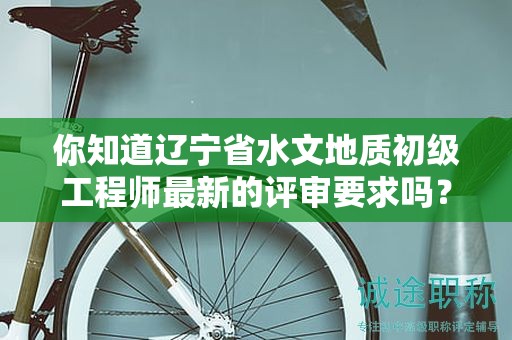 你知道辽宁省水文地质初级工程师最新的评审要求吗？