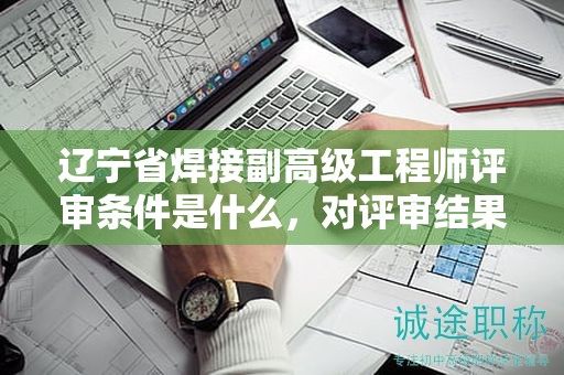 辽宁省焊接副高级工程师评审条件是什么，对评审结果有多大影响？