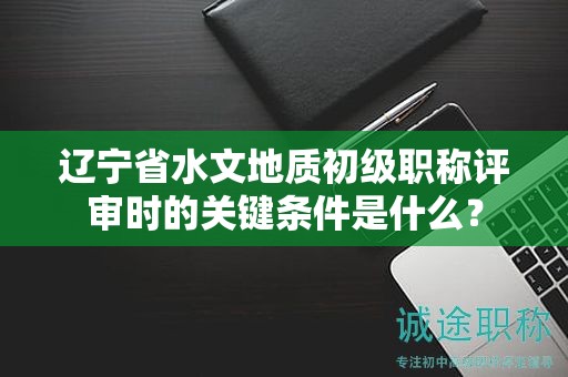 辽宁省水文地质初级职称评审时的关键条件是什么？