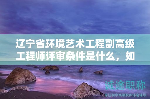 辽宁省环境艺术工程副高级工程师评审条件是什么，如何为之做好充分准备？
