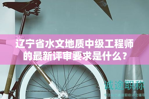 辽宁省水文地质中级工程师的最新评审要求是什么？