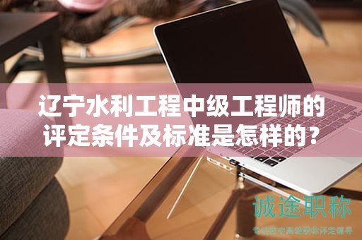 辽宁水利工程中级工程师的评定条件及标准是怎样的？