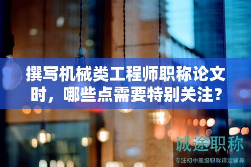撰写机械类工程师职称论文时，哪些点需要特别关注？