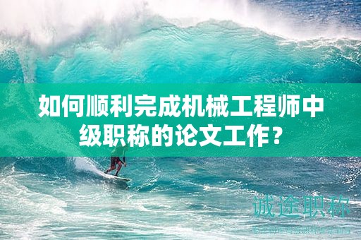 如何顺利完成机械工程师中级职称的论文工作？