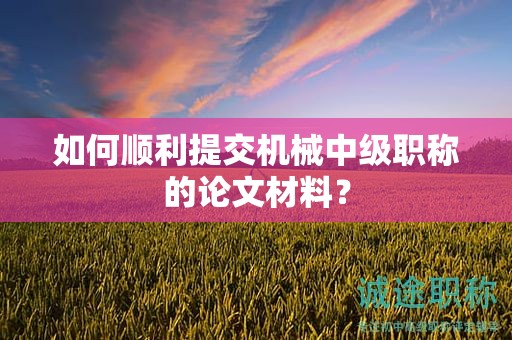 如何顺利提交机械中级职称的论文材料？