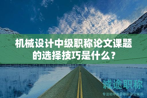 机械设计中级职称论文课题的选择技巧是什么？