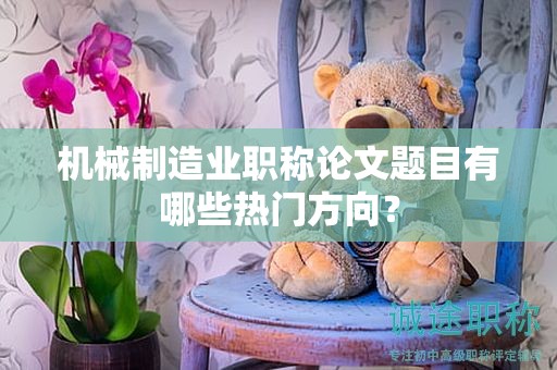 机械制造业职称论文题目有哪些热门方向？