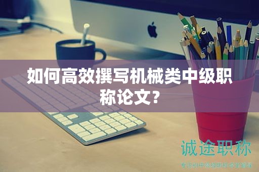 如何高效撰写机械类中级职称论文？