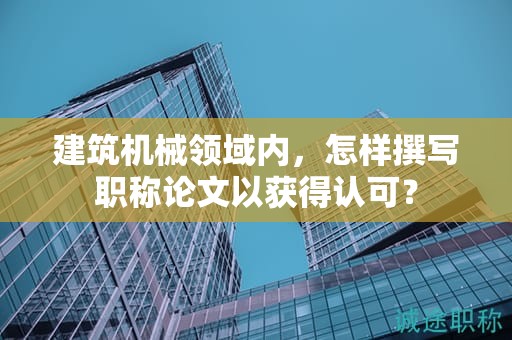 建筑机械领域内，怎样撰写职称论文以获得认可？