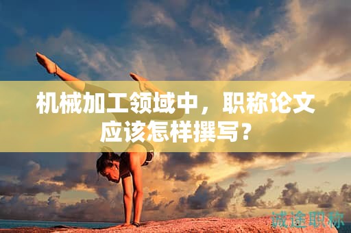 机械加工领域中，职称论文应该怎样撰写？