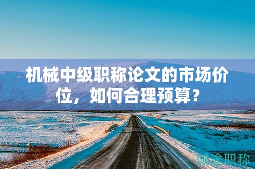 机械中级职称论文的市场价位，如何合理预算？