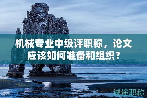 机械专业中级评职称，论文应该如何准备和组织？