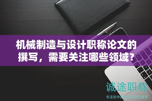 机械制造与设计职称论文的撰写，需要关注哪些领域？