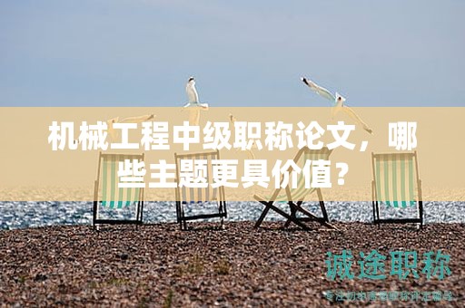 机械工程中级职称论文，哪些主题更具价值？