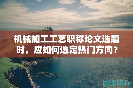 机械加工工艺职称论文选题时，应如何选定热门方向？