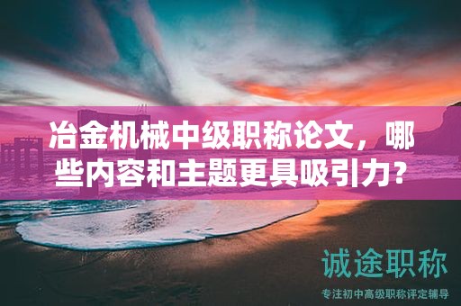 冶金机械中级职称论文，哪些内容和主题更具吸引力？
