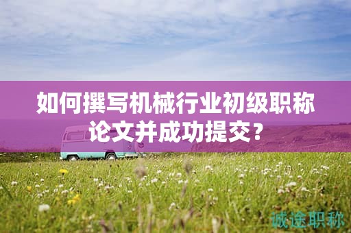 如何撰写机械行业初级职称论文并成功提交？