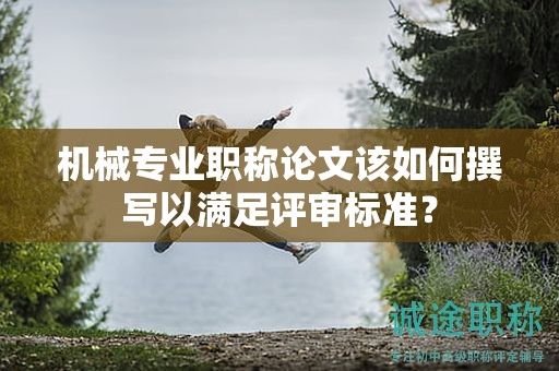 机械专业职称论文该如何撰写以满足评审标准？