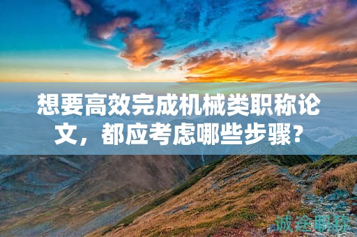 想要高效完成机械类职称论文，都应考虑哪些步骤？