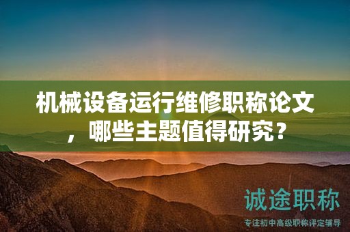 机械设备运行维修职称论文，哪些主题值得研究？