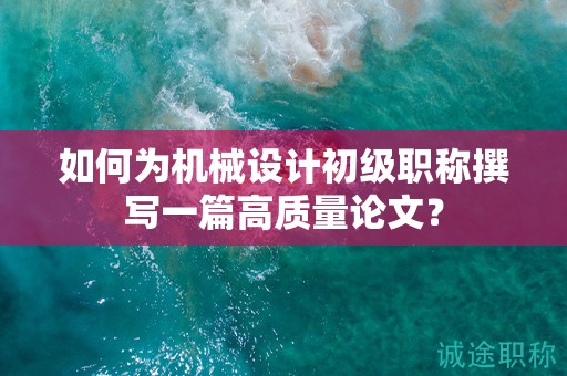 如何为机械设计初级职称撰写一篇高质量论文？