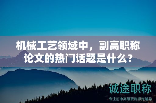 机械工艺领域中，副高职称论文的热门话题是什么？