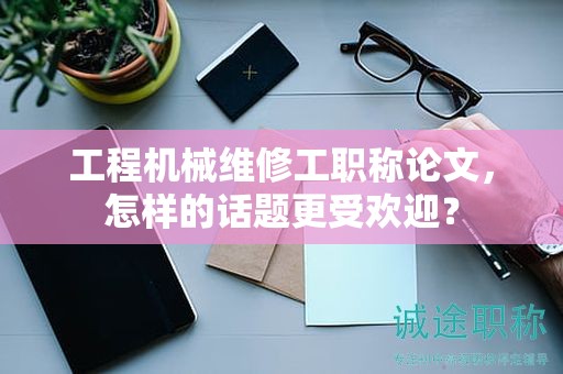 工程机械维修工职称论文，怎样的话题更受欢迎？