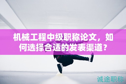机械工程中级职称论文，如何选择合适的发表渠道？