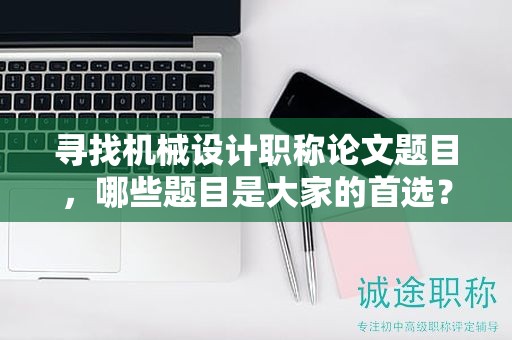 寻找机械设计职称论文题目，哪些题目是大家的首选？