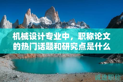 机械设计专业中，职称论文的热门话题和研究点是什么？