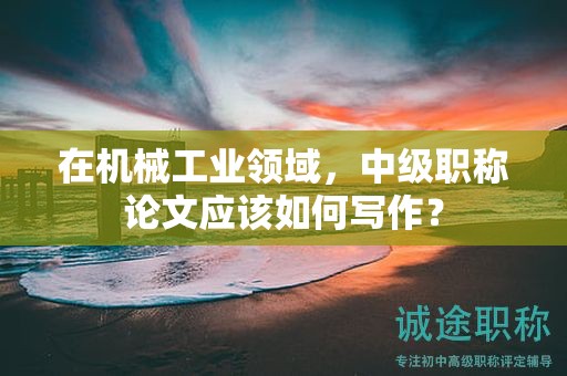 在机械工业领域，中级职称论文应该如何写作？