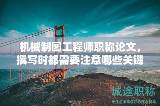 机械制图工程师职称论文，撰写时都需要注意哪些关键点？