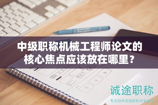 中级职称机械工程师论文的核心焦点应该放在哪里？