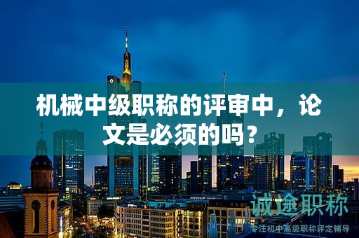 机械中级职称的评审中，论文是必须的吗？