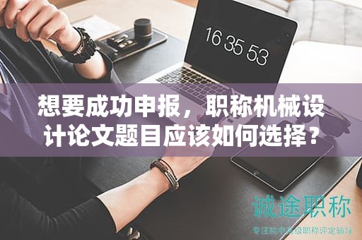 想要成功申报，职称机械设计论文题目应该如何选择？