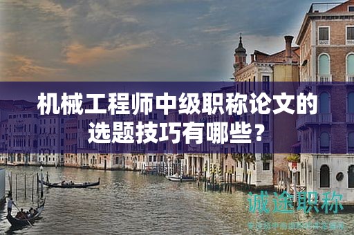 机械工程师中级职称论文的选题技巧有哪些？
